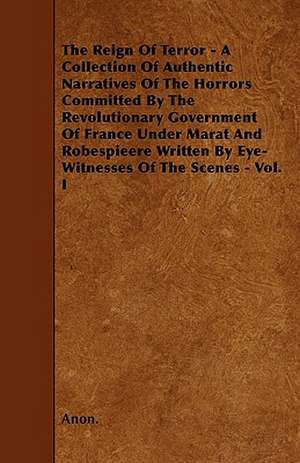 The Reign Of Terror - A Collection Of Authentic Narratives Of The Horrors Committed By The Revolutionary Government Of France Under Marat And Robespieere Written By Eye-Witnesses Of The Scenes - Vol. I de Anon