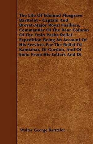 The Life Of Edmund Musgrave Barttelot - Captain And Brevet-Major Royal Fusiliers, Commander Of The Rear Column Of The Emin Pasba Relief Expedition Being An Account Of His Services For The Relief Of Kandahar, Of Gordon, And Of Emin From His Letters And Di de Walter George Barttelot