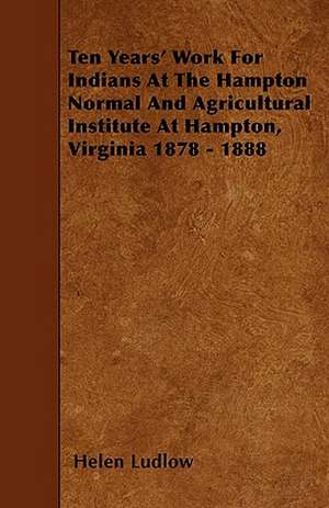 Ten Years' Work For Indians At The Hampton Normal And Agricultural Institute At Hampton, Virginia 1878 - 1888 de Helen Ludlow