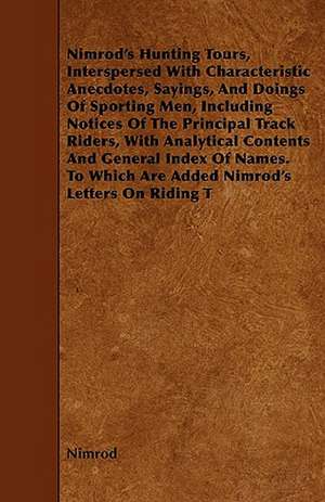 Nimrod's Hunting Tours, Interspersed With Characteristic Anecdotes, Sayings, And Doings Of Sporting Men, Including Notices Of The Principal Track Riders, With Analytical Contents And General Index Of Names. To Which Are Added Nimrod's Letters On Riding T de Nimrod