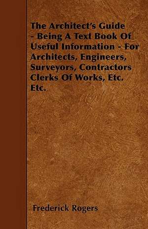 The Architect's Guide - Being A Text Book Of Useful Information - For Architects, Engineers, Surveyors, Contractors Clerks Of Works, Etc. Etc. de Frederick Rogers