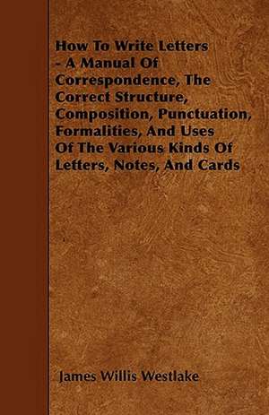 How To Write Letters - A Manual Of Correspondence, The Correct Structure, Composition, Punctuation, Formalities, And Uses Of The Various Kinds Of Letters, Notes, And Cards de James Willis Westlake