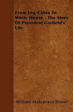 From Log-Cabin To White House - The Story Of President Garfield's Life de William Makepeace Thayer