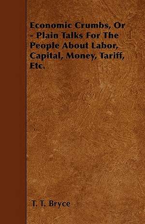 Economic Crumbs, Or - Plain Talks For The People About Labor, Capital, Money, Tariff, Etc. de T. T. Bryce