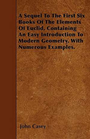 A Sequel To The First Six Books Of The Elements Of Euclid, Containing An Easy Introduction To Modern Geometry, With Numerous Examples. de John Casey