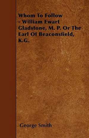 Whom To Follow - William Ewart Gladstone, M. P. Or The Earl Of Beaconsfield, K.G. de George Smith