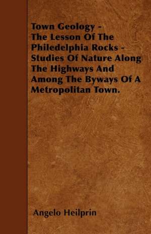 Town Geology - The Lesson Of The Philedelphia Rocks - Studies Of Nature Along The Highways And Among The Byways Of A Metropolitan Town. de Angelo Heilprin