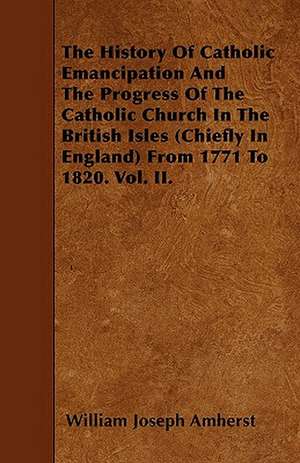 The History Of Catholic Emancipation And The Progress Of The Catholic Church In The British Isles (Chiefly In England) From 1771 To 1820. Vol. II. de William Joseph Amherst