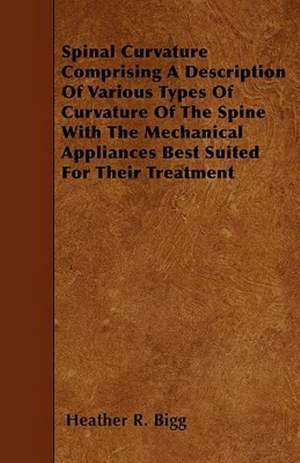 Spinal Curvature Comprising A Description Of Various Types Of Curvature Of The Spine With The Mechanical Appliances Best Suited For Their Treatment de Heather R. Bigg