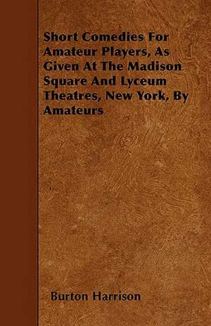 Short Comedies For Amateur Players, As Given At The Madison Square And Lyceum Theatres, New York, By Amateurs de Burton Harrison