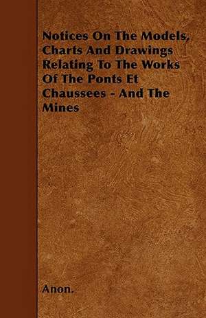 Notices On The Models, Charts And Drawings Relating To The Works Of The Ponts Et Chaussees - And The Mines de Anon.