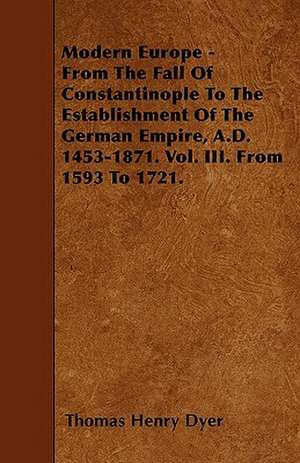 Modern Europe - From The Fall Of Constantinople To The Establishment Of The German Empire, A.D. 1453-1871. Vol. III. From 1593 To 1721. de Thomas Henry Dyer