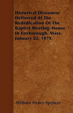 Historical Discourse Delivered At The Rededication Of The Baptist Meeting-House In Foxborough, Mass, January 22, 1879. de William Henry Spencer