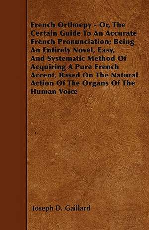 French Orthoepy - Or, The Certain Guide To An Accurate French Pronunciation; Being An Entirely Novel, Easy, And Systematic Method Of Acquiring A Pure French Accent, Based On The Natural Action Of The Organs Of The Human Voice de Joseph D. Gaillard