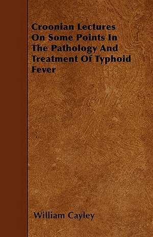 Croonian Lectures On Some Points In The Pathology And Treatment Of Typhoid Fever de William Cayley