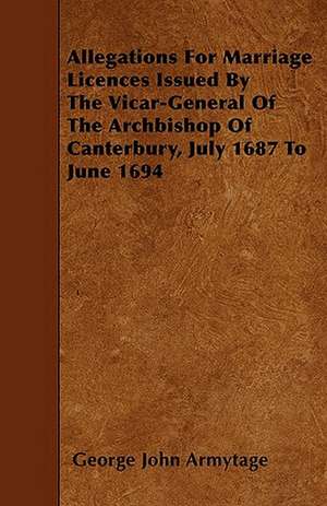 Allegations For Marriage Licences Issued By The Vicar-General Of The Archbishop Of Canterbury, July 1687 To June 1694 de George John Armytage