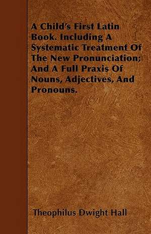 A Child's First Latin Book. Including A Systematic Treatment Of The New Pronunciation; And A Full Praxis Of Nouns, Adjectives, And Pronouns. de Theophilus Dwight Hall