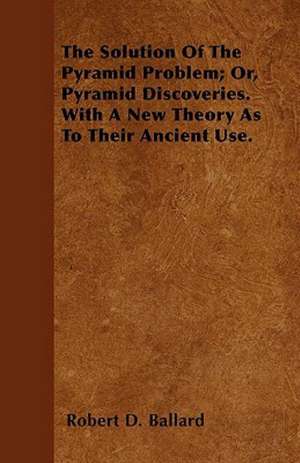 The Solution Of The Pyramid Problem; Or, Pyramid Discoveries. With A New Theory As To Their Ancient Use. de Robert D. Ballard