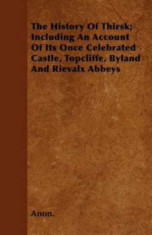 The History Of Thirsk; Including An Account Of Its Once Celebrated Castle, Topcliffe, Byland And Rievalx Abbeys de Anon.