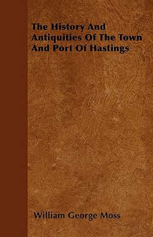 The History And Antiquities Of The Town And Port Of Hastings de William George Moss