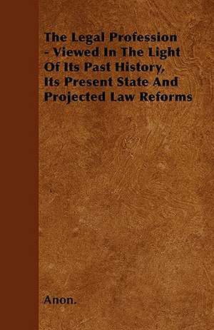 The Legal Profession - Viewed In The Light Of Its Past History, Its Present State And Projected Law Reforms de Anon.