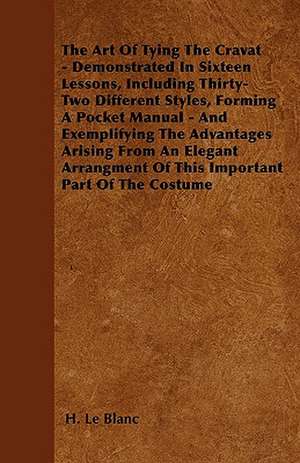 The Art Of Tying The Cravat - Demonstrated In Sixteen Lessons, Including Thirty-Two Different Styles, Forming A Pocket Manual - And Exemplifying The Advantages Arising From An Elegant Arrangment Of This Important Part Of The Costume de H. Le Blanc