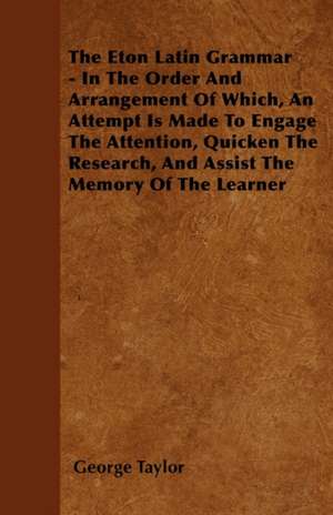 The Eton Latin Grammar - In The Order And Arrangement Of Which, An Attempt Is Made To Engage The Attention, Quicken The Research, And Assist The Memory Of The Learner de George Taylor