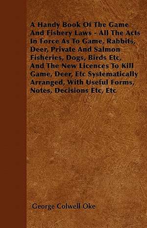 A Handy Book Of The Game And Fishery Laws - All The Acts In Force As To Game, Rabbits, Deer, Private And Salmon Fisheries, Dogs, Birds Etc, And The New Licences To Kill Game, Deer, Etc Systematically Arranged, With Useful Forms, Notes, Decisions Etc, Etc de George Colwell Oke