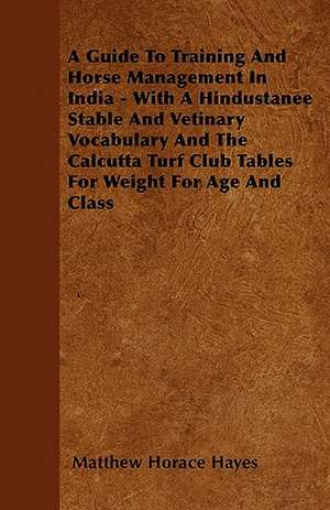 A Guide To Training And Horse Management In India - With A Hindustanee Stable And Vetinary Vocabulary And The Calcutta Turf Club Tables For Weight For Age And Class de Matthew Horace Hayes