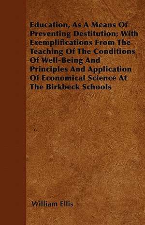 Education, As A Means Of Preventing Destitution; With Exemplifications From The Teaching Of The Conditions Of Well-Being And Principles And Application Of Economical Science At The Birkbeck Schools de William Ellis