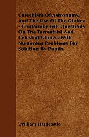 Catechism Of Astronomy, And The Use Of The Globes - Containing 648 Questions On The Terrestrial And Celestial Globes, With Numerous Problems For Solution By Pupils de William Hardcastle