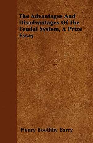 The Advantages And Disadvantages Of The Feudal System, A Prize Essay de Henry Boothby Barry