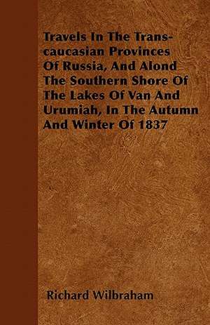 Travels In The Trans-caucasian Provinces Of Russia, And Alond The Southern Shore Of The Lakes Of Van And Urumiah, In The Autumn And Winter Of 1837 de Richard Wilbraham