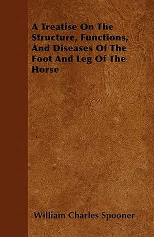 A Treatise On The Structure, Functions, And Diseases Of The Foot And Leg Of The Horse de William Charles Spooner