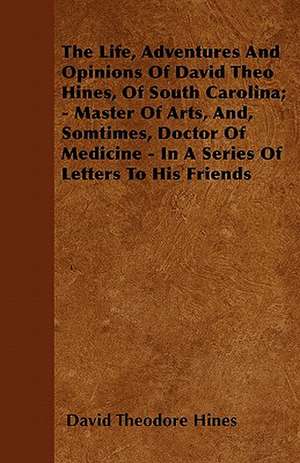 The Life, Adventures And Opinions Of David Theo Hines, Of South Carolina; - Master Of Arts, And, Somtimes, Doctor Of Medicine - In A Series Of Letters To His Friends de David Theodore Hines