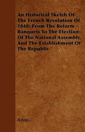 An Historical Sketch Of The French Revolution Of 1848; From The Reform Banquets To The Election Of The National Assembly, And The Establishment Of The Republic de Anon.