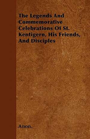 The Legends And Commemorative Celebrations Of St. Kentigern, His Friends, And Disciples de Anon.