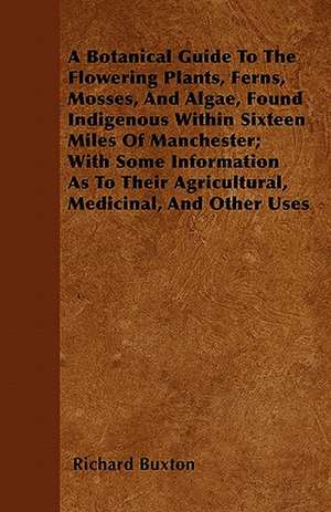 A Botanical Guide to the Flowering Plants, Ferns, Mosses, and Algae, found Indigenous within Sixteen Miles of Manchester; With Some Information as to their Agricultural, Medicinal, and Other Uses de Richard Buxton