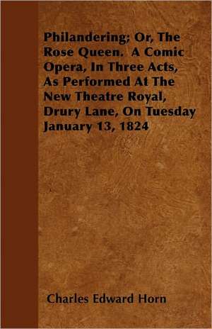 Philandering; Or, The Rose Queen. A Comic Opera, In Three Acts, As Performed At The New Theatre Royal, Drury Lane, On Tuesday January 13, 1824 de Charles Edward Horn