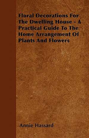 Floral Decorations For The Dwelling House - A Practical Guide To The Home Arrangement Of Plants And Flowers de Annie Hassard