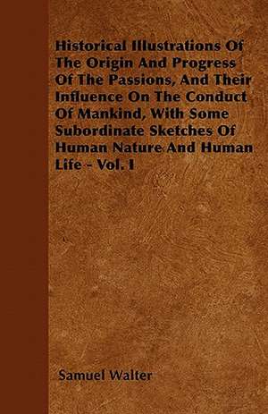 Historical Illustrations Of The Origin And Progress Of The Passions, And Their Influence On The Conduct Of Mankind, With Some Subordinate Sketches Of Human Nature And Human Life - Vol. I de Samuel Walter