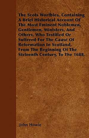 The Scots Worthies, Containing A Brief Historical Account Of The Most Eminent Noblemen, Gentlemen, Ministers, And Others, Who Testified Or Suffered For The Cause Of Reformation In Scotland, From The Beginning Of The Sixteenth Century, To The 1688. de John Howie