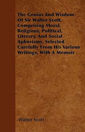 The Genius and Wisdom of Sir Walter Scott, Comprising Moral, Religious, Political, Literary, and Social Aphorisms, Selected Carefully from His Various de Walter Scott