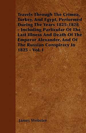 Travels Through The Crimea, Turkey, And Egypt, Performed During The Years 1825-1828 - Including Particular Of The Last Illness And Death Of The Emperor Alexander, And Of The Russian Conspiracy In 1825 - Vol. I de James Webster