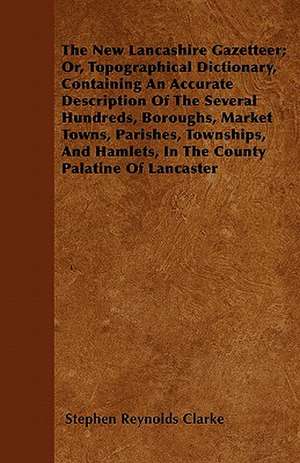 The New Lancashire Gazetteer; Or, Topographical Dictionary, Containing An Accurate Description Of The Several Hundreds, Boroughs, Market Towns, Parishes, Townships, And Hamlets, In The County Palatine Of Lancaster de Stephen Reynolds Clarke