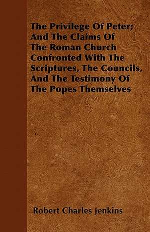 The Privilege Of Peter; And The Claims Of The Roman Church Confronted With The Scriptures, The Councils, And The Testimony Of The Popes Themselves de Robert Charles Jenkins