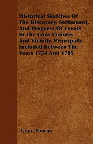 Historical Sketches Of The Discovery, Settlement, And Progress Of Events In The Coos Country And Vicinity, Principally Included Between The Years 1754 And 1785 de Grant Powers