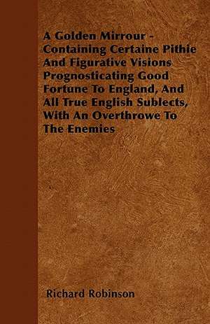 A Golden Mirrour - Containing Certaine Pithie And Figurative Visions Prognosticating Good Fortune To England, And All True English Sublects, With An Overthrowe To The Enemies de Richard Robinson