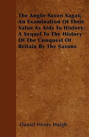 The Anglo-Saxon Sagas; An Examination Of Their Value As Aids To History; A Sequel To The History Of The Conquest Of Britain By The Saxons de Daniel Henry Haigh