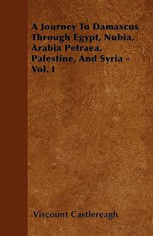 A Journey To Damascus Through Egypt, Nubia, Arabia Petraea, Palestine, And Syria - Vol. I de Viscount Castlereagh